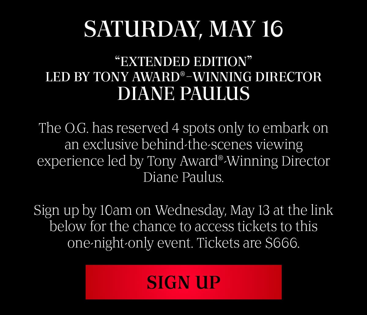 SATURDAY, MAY 16. “EXTENDED EDITION” LED BY TONY AWARD® WINNING DIRECTOR DIANE PAULUS. THE O.G. HAS RESERVED 4 SPOTS ONLY TO EMBARK ON AN EXCLUSIVE BEHIND-THE-SCENES VIEWING EXPERIENCE LED BY TONY AWARD®-WINNING DIRECTOR DIANE PAULUS. THE O.G. HAS RESERVED 4 SPOTS ONLY TO EMBARK ON AN EXCLUSIVE BEHIND-THE-SCENES VIEWING EXPERIENCE LED BY TONY AWARD®-WINNING DIRECTOR DIANE PAULUS.
SIGN UP AT THE LINK BELOW FOR THE CHANCE TO ACCESS TICKETS TO THIS ONE-NIGHT-ONLY EVENT. TICKETS ARE $666.